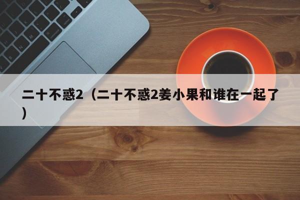 二十不惑2（二十不惑2姜小果和谁在一起了）