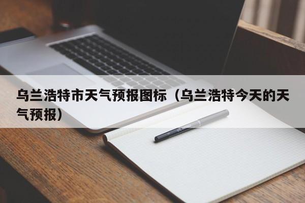 乌兰浩特市天气预报图标（乌兰浩特今天的天气预报）