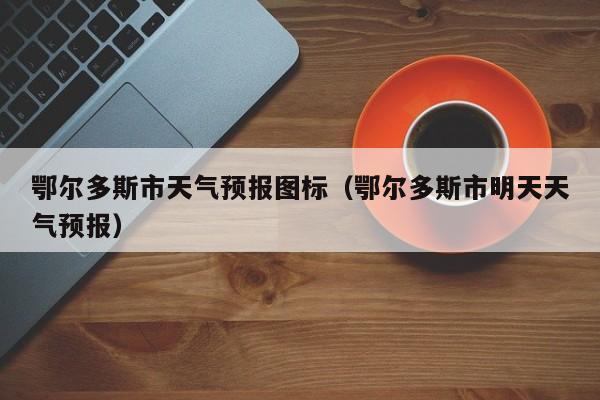 鄂尔多斯市天气预报图标（鄂尔多斯市明天天气预报）