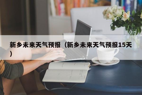 新乡未来天气预报（新乡未来天气预报15天）
