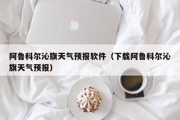 阿鲁科尔沁旗天气预报软件（下载阿鲁科尔沁旗天气预报）