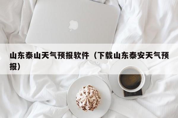 山东泰山天气预报软件（下载山东泰安天气预报）