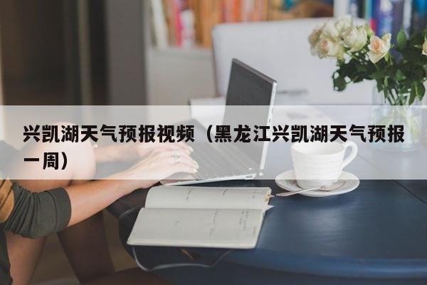 兴凯湖天气预报视频（黑龙江兴凯湖天气预报一周）