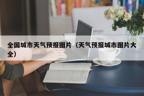 全国城市天气预报图片（天气预报城市图片大全）