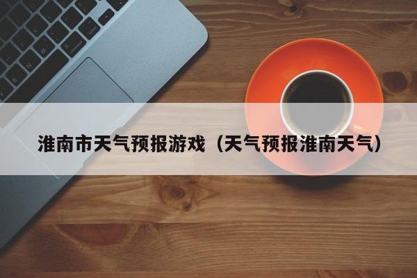 淮南市天气预报游戏（天气预报淮南天气）