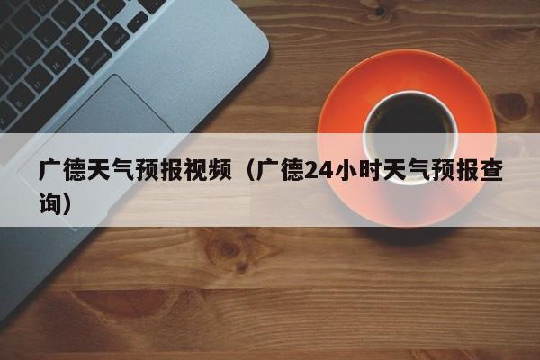 广德天气预报视频（广德24小时天气预报查询）