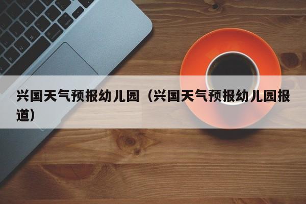 兴国天气预报幼儿园（兴国天气预报幼儿园报道）