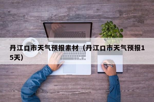 丹江口市天气预报素材（丹江口市天气预报15天）