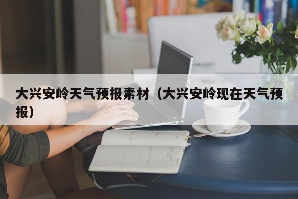 大兴安岭天气预报素材（大兴安岭现在天气预报）
