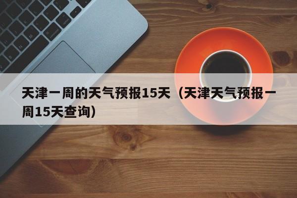 天津一周的天气预报15天（天津天气预报一周15天查询）