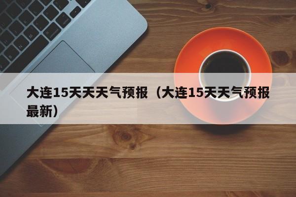 大连15天天天气预报（大连15天天气预报最新）