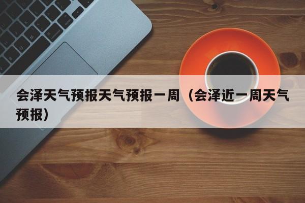 会泽天气预报天气预报一周（会泽近一周天气预报）