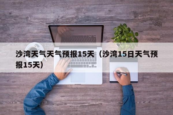 沙湾天气天气预报15天（沙湾15日天气预报15天）