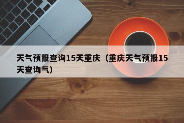 天气预报查询15天重庆（重庆天气预报15天查询气）