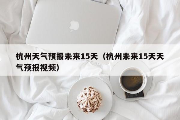 杭州天气预报未来15天（杭州未来15天天气预报视频）