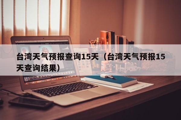 台湾天气预报查询15天（台湾天气预报15天查询结果）