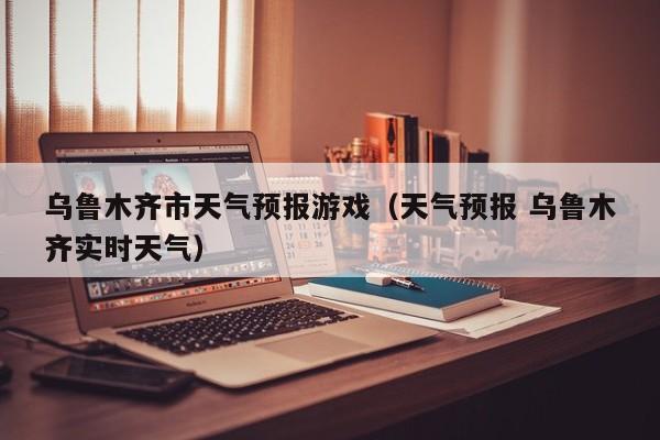 乌鲁木齐市天气预报游戏（天气预报 乌鲁木齐实时天气）