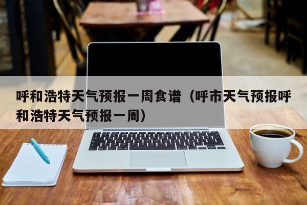 呼和浩特天气预报一周食谱（呼市天气预报呼和浩特天气预报一周）