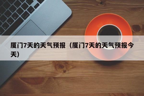 厦门7天的天气预报（厦门7天的天气预报今天）