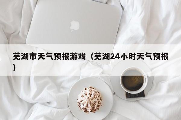 芜湖市天气预报游戏（芜湖24小时天气预报）