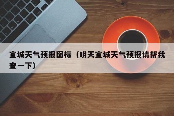 宣城天气预报图标（明天宣城天气预报请帮我查一下）