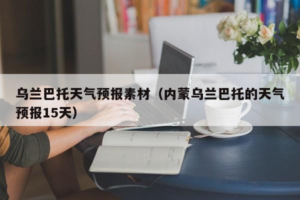 乌兰巴托天气预报素材（内蒙乌兰巴托的天气预报15天）