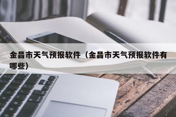 金昌市天气预报软件（金昌市天气预报软件有哪些）