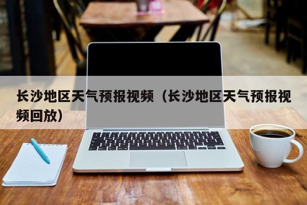 长沙地区天气预报视频（长沙地区天气预报视频回放）
