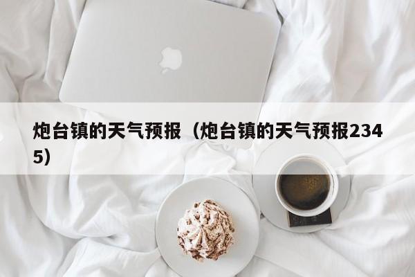 炮台镇的天气预报(炮台镇的天气预报2345)